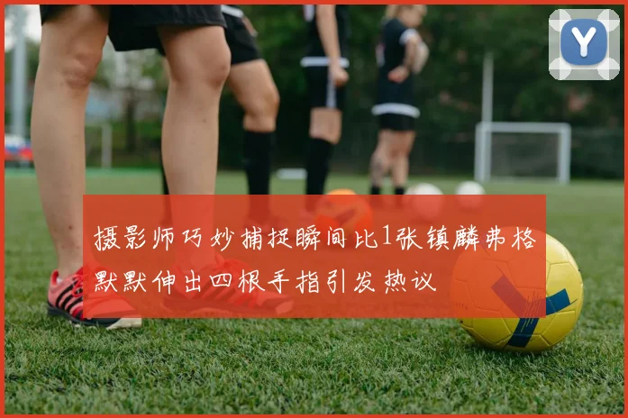 摄影师巧妙捕捉瞬间比1张镇麟弗格默默伸出四根手指引发热议
