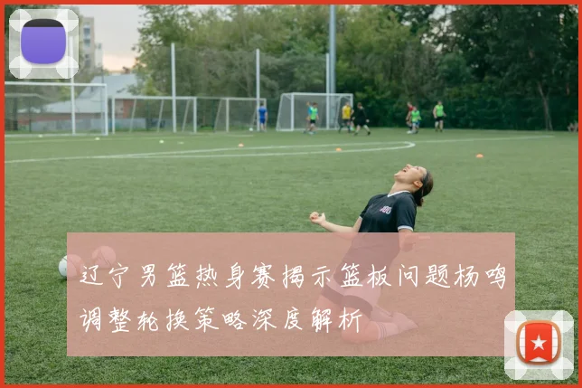 辽宁男篮热身赛揭示篮板问题杨鸣调整轮换策略深度解析