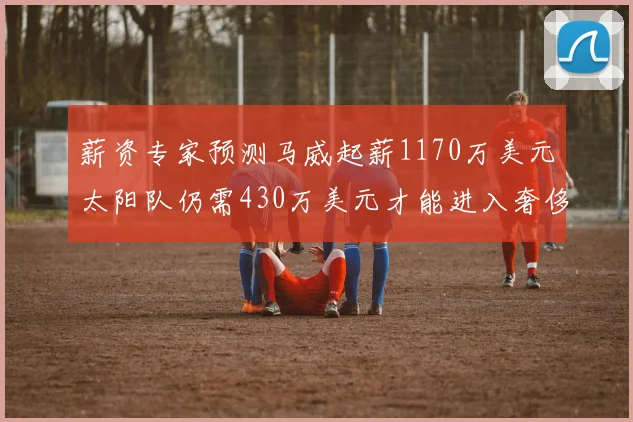 薪资专家预测马威起薪1170万美元太阳队仍需430万美元才能进入奢侈税