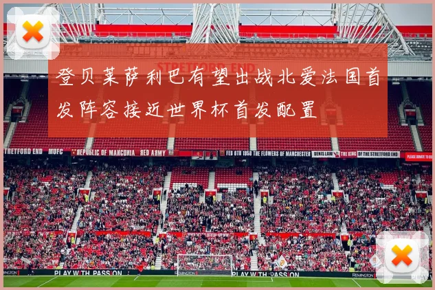 登贝莱萨利巴有望出战北爱法国首发阵容接近世界杯首发配置