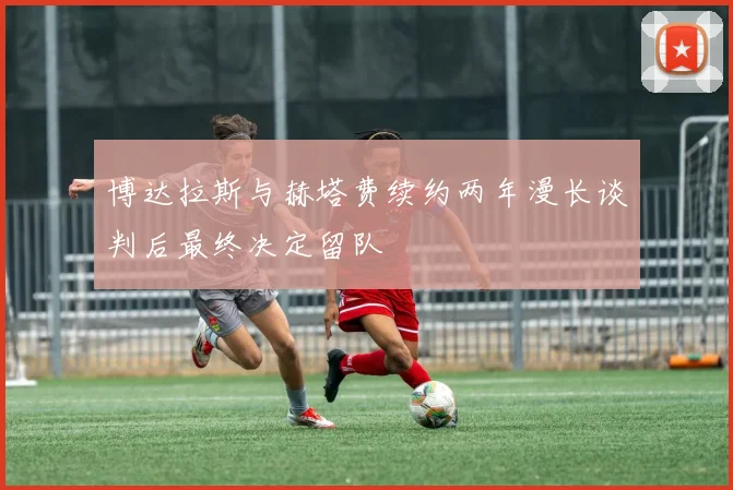 博达拉斯与赫塔费续约两年漫长谈判后最终决定留队