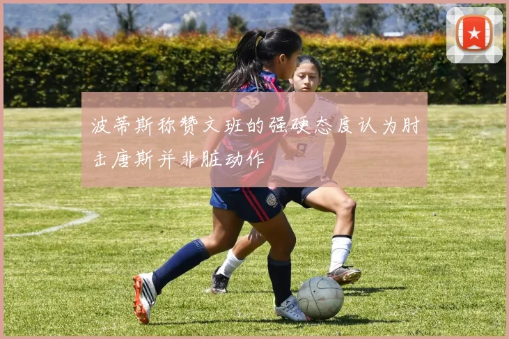 波蒂斯称赞文班的强硬态度认为肘击唐斯并非脏动作