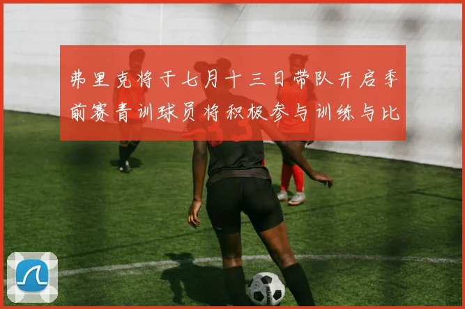 弗里克将于七月十三日带队开启季前赛青训球员将积极参与训练与比赛