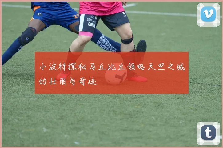小波特探秘马丘比丘领略天空之城的壮丽与奇迹