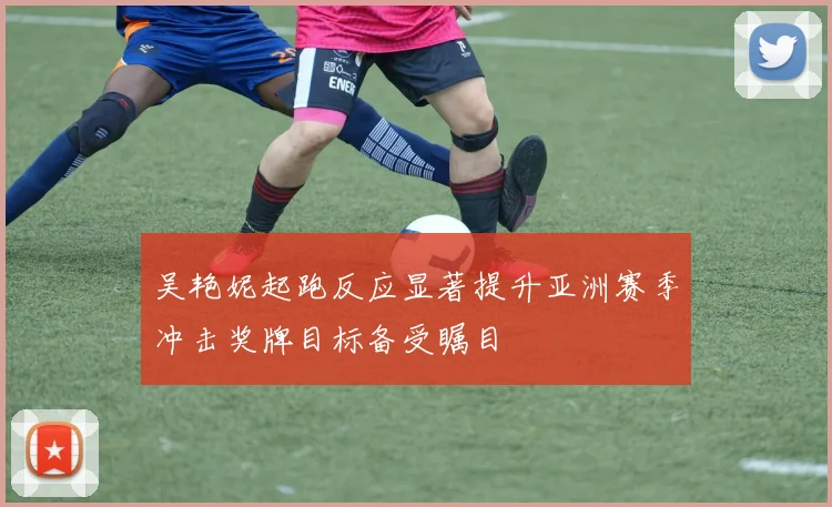 吴艳妮起跑反应显著提升亚洲赛季冲击奖牌目标备受瞩目