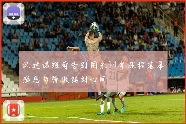 汉达诺维奇告别国米14年旅程落幕感恩与骄傲铭刻心间