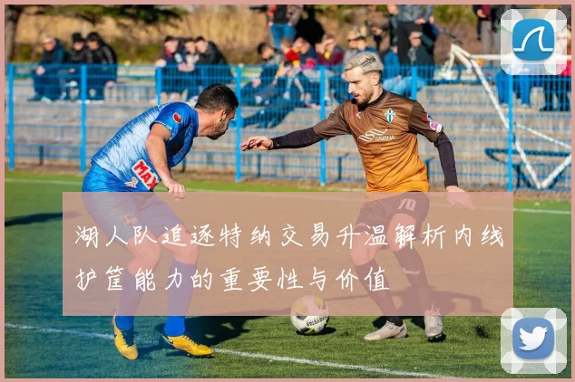 湖人队追逐特纳交易升温解析内线护筐能力的重要性与价值