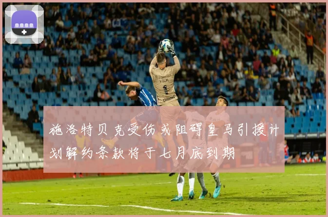 施洛特贝克受伤或阻碍皇马引援计划解约条款将于七月底到期