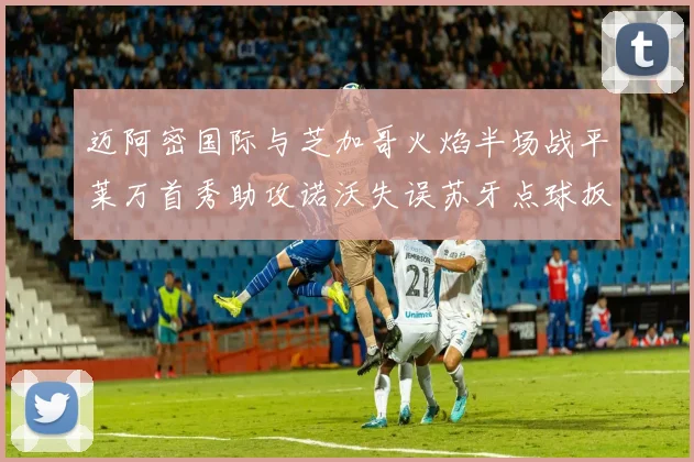 迈阿密国际与芝加哥火焰半场战平莱万首秀助攻诺沃失误苏牙点球扳平比分