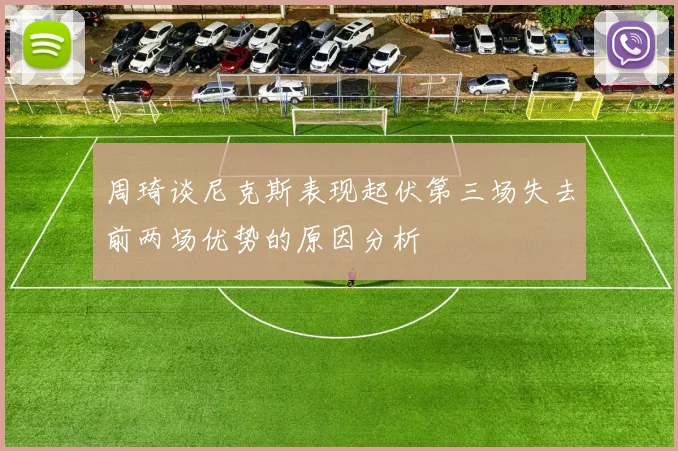 周琦谈尼克斯表现起伏第三场失去前两场优势的原因分析