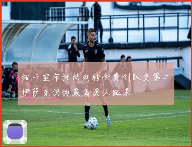 纽卡宣布托纳利转会费创队史第二伊萨克仍为最高卖人纪录