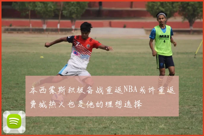本西蒙斯积极备战重返NBA或许重返费城热火也是他的理想选择