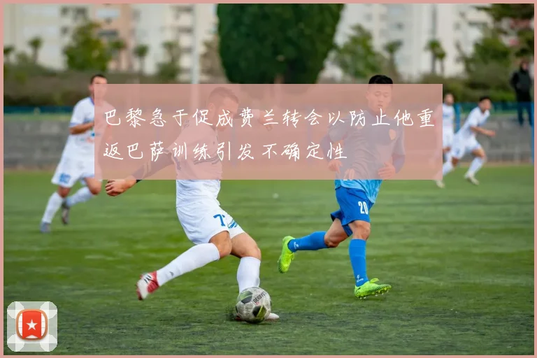 巴黎急于促成费兰转会以防止他重返巴萨训练引发不确定性
