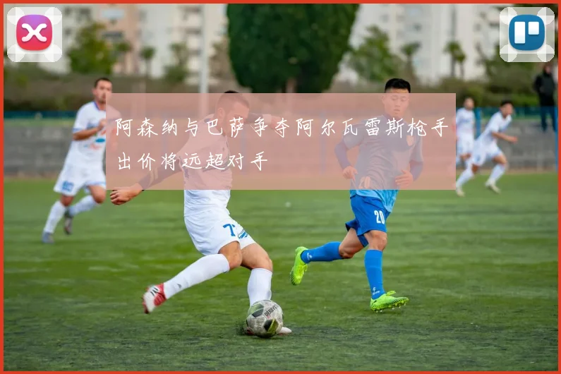 阿森纳与巴萨争夺阿尔瓦雷斯枪手出价将远超对手