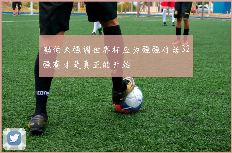 勒伯夫强调世界杯应为强强对话32强赛才是真正的开始