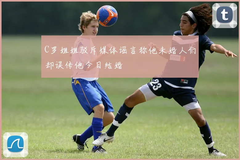 C罗姐姐驳斥媒体谣言称他未婚人们却误传他今日结婚